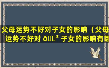 父母运势不好对子女的影响（父母运势不好对 🌳 子女的影响有哪些）